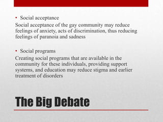 The Big DebateSocial acceptanceSocial acceptance of the gay community may reduce feelings of anxiety, acts of discrimination, thus reducing feelings of paranoia and sadnessSocial programsCreating social programs that are available in the community for these individuals, providing support systems, and education may reduce stigma and earlier treatment of disorders