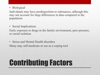 Contributing FactorsBiologicalIndividuals may have predisposition to substances, although this may not account for large differences in data compared to the populationSocial ImplicationsEarly exposure to drugs in the family environment, peer pressure, or social isolationStress and Mental Health disordersMany may self-medicate or use as a coping tool