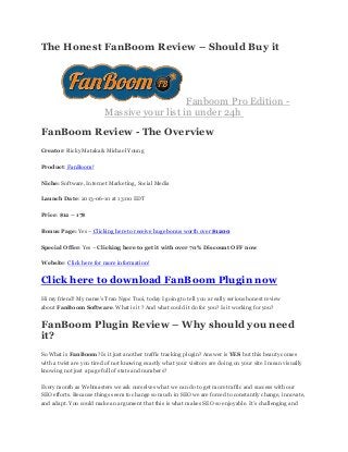 The Honest FanBoom Review – Should Buy it
Fanboom Pro Edition -
Massive your list in under 24h
FanBoom Review - The Overview
Creator: Ricky Mataka& Michael Young
Product: FanBoom!
Niche: Software, Internet Marketing, Social Media
Launch Date: 2013-06-10 at 13:00 EDT
Price: $12 – 17$
Bonus Page: Yes – Clicking here to receive huge bonus worth over $1200
Special Offer: Yes – Clicking here to get it with over 70% Discount OFF now
Website: Click here for more information!
Click here to download FanBoom Plugin now
Hi my friend! My name’s Tran Ngoc Tuoi, today I going to tell you a really serious honest review
about FanBoom Software. What is it ? And what could it do for you? Is it working for you?
FanBoom Plugin Review – Why should you need
it?
So What is FanBoom? Is it just another traffic tracking plugin? Answer is YES but this beauty comes
with a twist are you tired of not knowing exactly what your visitors are doing on your site I mean visually
knowing not just a page full of stats and numbers?
Every month as Webmasters we ask ourselves what we can do to get more traffic and success with our
SEO efforts. Because things seem to change so much in SEO we are forced to constantly change, innovate,
and adapt. You could make an argument that this is what makes SEO so enjoyable. It’s challenging and
 