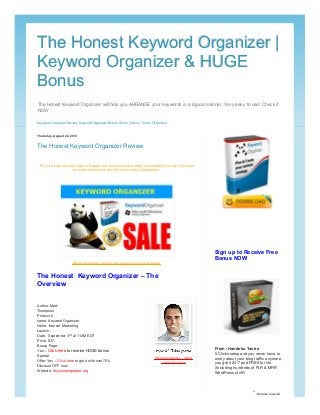 The Honest Keyword Organizer will help you ARRANGE your keywords in a logical manner. Very easy to use! Check it
NOW
The Honest Keyword Organizer |The Honest Keyword Organizer |
Keyword Organizer & HUGEKeyword Organizer & HUGE
BonusBonus
Keyword Organizer Review Keyword Organizer Bonus Some Videos Terms Of Service
Thursday, August 22, 2013
The Honest Keyword Organizer Review
Author: Mark
Thompson
Product’s
name: Keyword Organizer
Niche: Internet Marketing
Launch
Date: September 3rd at 11AM EDT
Price: $37
Bonus Page:
Yes – Click here to receive HUGE bonus
Special
Offer: Yes – Click here to get it with over 70%
Discount OFF now
Website: Keywordorganizer.org
My site may not rank high on Google, but I always believe that I am providing you with the most
accurate information and the most useful information.
Keyword Organizer - Arrange your keywords in a logical manner
The Honest Keyword Organizer – The
Overview
Keyword organizer – Author
: Mark Thompson
From : Handoko Tantra
5 Clicks setup and you never have to
worry about your blog traffic anymore,
you get it 24/7 and FREE for life
(Including hundreds of PLR & MRR
WordPress stuff!)
* indicates required
Sign up to Receive Free
Bonus NOW
 