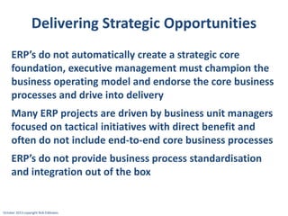 Delivering Strategic Opportunities
ERP’s do not automatically create a strategic core
foundation, executive management must champion the
business operating model and endorse the core business
processes and drive into delivery

Many ERP projects are driven by business unit managers
focused on tactical initiatives with direct benefit and
often do not include end-to-end core business processes
ERP’s do not provide business process standardisation
and integration out of the box

October 2013 copyright Rob Eddowes

 