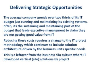 Delivering Strategic Opportunities
The average company spends over two thirds of its IT
budget just running and maintaining its existing systems,
often, its the sustaining and maintaining part of the
budget that leads executive management to claim they
are not getting good value from IT
Reducing these costs requires a change to the IT project
methodology which continues to include solution
architecture driven by the business units specific needs
This is a leftover from the business silo culture where IT
developed vertical (silo) solutions by project

 