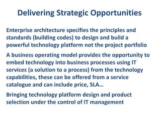 Delivering Strategic Opportunities
Enterprise architecture specifies the principles and
standards (building codes) to design and build a
powerful technology platform not the project portfolio
A business operating model provides the opportunity to
embed technology into business processes using IT
services (a solution to a process) from the technology
capabilities, these can be offered from a service
catalogue and can include price, SLA…
Bringing technology platform design and product
selection under the control of IT management

 