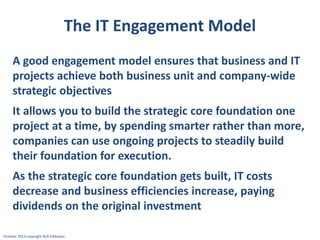 The IT Engagement Model
A good engagement model ensures that business and IT
projects achieve both business unit and company-wide
strategic objectives
It allows you to build the strategic core foundation one
project at a time, by spending smarter rather than more,
companies can use ongoing projects to steadily build
their foundation for execution.

As the strategic core foundation gets built, IT costs
decrease and business efficiencies increase, paying
dividends on the original investment
October 2013 copyright Rob Eddowes

 