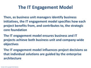 The IT Engagement Model
Then, as business unit managers identify business
initiatives, the IT engagement model specifies how each
project benefits from, and contributes to, the strategic
core foundation

The IT engagement model ensures business and IT
projects achieve both business unit and company-wide
objectives
The IT engagement model influences project decisions so
that individual solutions are guided by the enterprise
architecture
October 2013 copyright Rob Eddowes

 