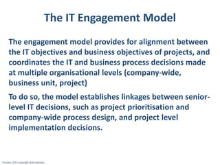 The IT Engagement Model
The engagement model provides for alignment between
the IT objectives and business objectives of projects, and
coordinates the IT and business process decisions made
at multiple organisational levels (company-wide,
business unit, project)
To do so, the model establishes linkages between seniorlevel IT decisions, such as project prioritisation and
company-wide process design, and project level
implementation decisions.

October 2013 copyright Rob Eddowes

 