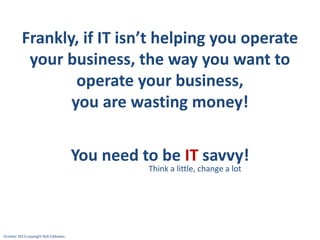 Frankly, if IT isn’t helping you operate
your business, the way you want to
operate your business,
you are wasting money!

You need to be IT savvy!
Think a little, change a lot

October 2013 copyright Rob Eddowes

 