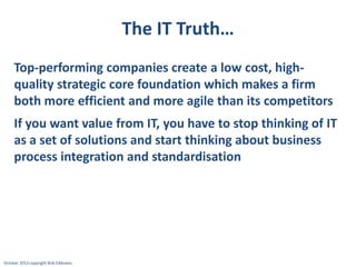 The IT Truth…
Top-performing companies create a low cost, highquality strategic core foundation which makes a firm
both more efficient and more agile than its competitors
If you want value from IT, you have to stop thinking of IT
as a set of solutions and start thinking about business
process integration and standardisation

October 2013 copyright Rob Eddowes

 