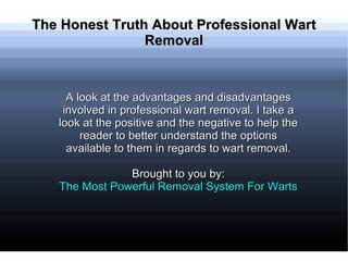 The Honest Truth About Professional Wart
                Removal


     A look at the advantages and disadvantages
    involved in professional wart removal. I take a
   look at the positive and the negative to help the
        reader to better understand the options
     available to them in regards to wart removal.

               Brought to you by:
   The Most Powerful Removal System For Warts
 