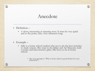 • Definition –
• A short, interesting or amusing story. It must be very quick
and to the point, only a few sentences long.
• Example –
• Sally is a home school student who got to do the best activities
to study science. She went to the Space and Air Museum, built
a rocket and interviewed a pilot. She loves to be in home
school.
• (the essay prompt is “Why is home school a good choice for your
education?”)
 