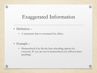 • Definition –
• A statement that is overstated for effect.
• Example –
• Homeschool is by far the best schooling option for
everyone. If you are not in homeschool you will not learn
anything!
 