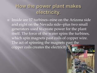 How the power plant makes electricity.Inside are 17 turbines--nine on the Arizona side and eight on the Nevada side--plus two small generators used to create power for the plant itself. The force of the water spins the turbines, which spin magnets past coils of copper wire. The act of spinning the magnets past the copper coils creates the electricity.