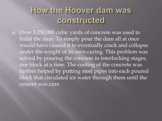 How the Hoover dam was constructedOver 3,250,000 cubic yards of concrete was used to build the dam. To simply pour the dam all at once would have caused it to eventually crack and collapse under the weight of its own curing. This problem was solved by pouring the concrete in interlocking stages, one block at a time. The cooling of the concrete was further helped by putting steel pipes into each poured block that circulated ice water through them until the cement was cure