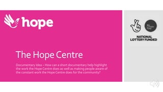 The HopeCentre
Documentary Idea – How can a short documentary help highlight
the work the Hope Centre does as well as making people aware of
the constant work the Hope Centre does for the community?
 