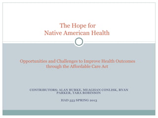 CONTRIBUTORS: ALAN BURKE, MEAGHAN CONLISK, RYAN
PARKER, TARA ROBINSON
HAD 553 SPRING 2013
The Hope for
Native American Health
Opportunities and Challenges to Improve Health Outcomes
through the Affordable Care Act
 