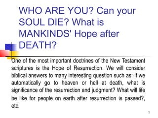 1
WHO ARE YOU? Can your
SOUL DIE? What is
MANKINDS' Hope after
DEATH?
One of the most important doctrines of the New Testament
scriptures is the Hope of Resurrection. We will consider
biblical answers to many interesting question such as: If we
automatically go to heaven or hell at death, what is
significance of the resurrection and judgment? What will life
be like for people on earth after resurrection is passed?,
etc.
 