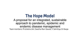The Hope Model
A proposal for an integrated, sustainable
approach to pandemic, epidemic and
endemic disease management
Team members: Protiksha Ukil, Swetha Rani Savala, Y. Sahithya, B. Kavya
 