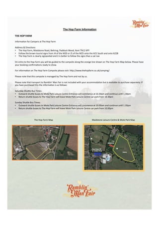 The Hop Farm Information
	
  
THE	
  HOP	
  FARM	
  
	
  
Informa)on	
  for	
  Campers	
  at	
  The	
  Hop	
  Farm	
  
	
  
Address	
  &	
  Direc)ons	
  
•  The	
  Hop	
  Farm,	
  Maidstone	
  Road,	
  Beltring,	
  Paddock	
  Wood,	
  Kent	
  TN12	
  6PY	
  
•  Follow	
  the	
  brown	
  tourist	
  signs	
  from	
  J4	
  of	
  the	
  M20	
  or	
  J5	
  of	
  the	
  M25	
  onto	
  the	
  A21	
  South	
  and	
  onto	
  A228	
  
•  The	
  Hop	
  Farm	
  is	
  clearly	
  signposted	
  and	
  it	
  is	
  beRer	
  to	
  follow	
  the	
  signs	
  than	
  a	
  sat	
  nav	
  
	
  
On	
  entry	
  to	
  the	
  Hop	
  Farm	
  you	
  will	
  be	
  guided	
  to	
  the	
  campsite	
  along	
  the	
  orange	
  line	
  shown	
  on	
  The	
  Hop	
  Farm	
  Map	
  below.	
  Please	
  have	
  
your	
  booking	
  conﬁrma)ons	
  ready	
  to	
  show.	
  
	
  
For	
  informa)on	
  on	
  The	
  Hop	
  Farm	
  Campsite	
  please	
  visit:	
  hRp://www.thehopfarm.co.uk/camping/	
  
	
  
Please	
  note	
  that	
  this	
  campsite	
  is	
  managed	
  by	
  The	
  Hop	
  Farm	
  and	
  not	
  by	
  us.	
  
	
  
Please	
  note	
  that	
  transport	
  to	
  Ramblin’	
  Man	
  Fair	
  is	
  not	
  included	
  with	
  your	
  accommoda)on	
  but	
  is	
  available	
  to	
  purchase	
  separately.	
  If	
  
you	
  have	
  purchased	
  this	
  the	
  informa)on	
  is	
  as	
  follows:	
  
	
  
Saturday	
  ShuRle	
  Bus	
  Times:	
  
•  Outward	
  shuRle	
  buses	
  to	
  Mote	
  Park	
  Leisure	
  Centre	
  Entrance	
  will	
  commence	
  at	
  10.30am	
  and	
  con)nue	
  un)l	
  1.30pm	
  
•  Return	
  shuRle	
  buses	
  to	
  The	
  Hop	
  Farm	
  will	
  leave	
  Mote	
  Park	
  Leisure	
  Centre	
  car	
  park	
  from	
  10.30pm	
  
	
  
Sunday	
  ShuRle	
  Bus	
  Times:	
  
•  Outward	
  shuRle	
  buses	
  to	
  Mote	
  Park	
  Leisure	
  Centre	
  Entrance	
  will	
  commence	
  at	
  10.00am	
  and	
  con)nue	
  un)l	
  1.30pm	
  
•  Return	
  shuRle	
  buses	
  to	
  The	
  Hop	
  Farm	
  will	
  leave	
  Mote	
  Park	
  Leisure	
  Centre	
  car	
  park	
  from	
  10.00pm	
  
	
  
	
   	
  The	
  Hop	
  Farm	
  Map	
   	
   	
   	
   	
  Maidstone	
  Leisure	
  Centre	
  &	
  Mote	
  Park	
  Map	
  
	
  
 