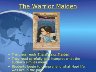 The Warrior Maiden The class reads  The Warrior Maiden . They read carefully and interpret what the author’s similes mean. Students begin to comprehend what Hopi life was like in the past. 