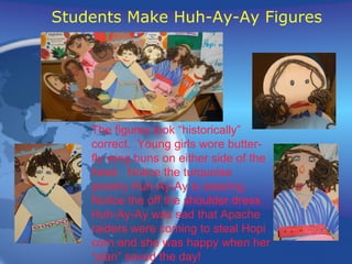 Students Make Huh-Ay-Ay Figures The figures look “historically”  correct.  Young girls wore butter- fly wing buns on either side of the head.  Notice the turquoise jewelry Huh-Ay-Ay is wearing. Notice the off the shoulder dress. Huh-Ay-Ay was sad that Apache raiders were coming to steal Hopi corn and she was happy when her “plan” saved the day! 