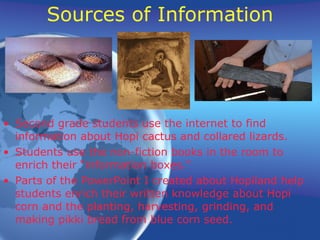 Sources of Information Second grade students use the internet to find information about Hopi cactus and collared lizards. Students use the non-fiction books in the room to enrich their “information boxes.” Parts of the PowerPoint I created about Hopiland help students enrich their written knowledge about Hopi corn and the planting, harvesting, grinding, and making pikki bread from blue corn seed.  