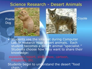 Science Research - Desert Animals Students use the internet during Computer Lab to research Hopi desert animals.  Each student becomes a desert animal “specialist.”  Students choose how they want to share their knowledge: expository report, slide show, cartoon, magazine, etc. Students begin to understand the desert “food chain.” Prairie Dog Coyote 
