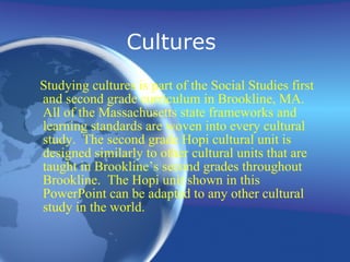 Cultures  Studying cultures is part of the Social Studies first and second grade curriculum in Brookline, MA.  All of the Massachusetts  st ate frameworks and  le arning standards are woven into every cultural study.  The second grade Hopi cultural unit is designed similarly to other cultural units that are taught in Brookline’s second grades throughout Brookline.  The Hopi unit shown in this PowerPoint can be adapted to any other cultural study in the world. 