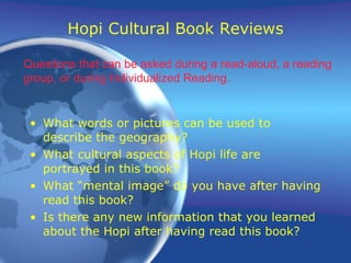 Hopi Cultural Book Reviews What words or pictures can be used to describe the geography? What cultural aspects of Hopi life are portrayed in this book? What “mental image” do you have after having read this book? Is there any new information that you learned about the Hopi after having read this book? Questions that can be asked during a read-aloud, a reading group, or during Individualized Reading. 