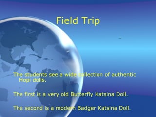 Field Trip The students see a wide collection of authentic Hopi dolls. The first is a very old Butterfly Katsina Doll. The second is a modern Badger Katsina Doll. 
