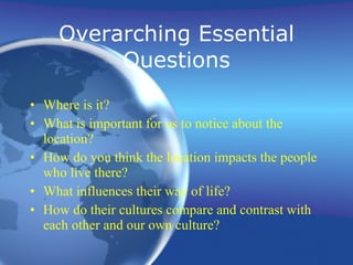 Overarching Essential Questions Where is it? What is important for us to notice about the location? How do you think the location impacts the people who live there? What influences their way of life? How do their cultures compare and contrast with each other and our own culture? 