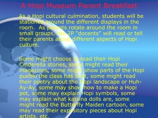 A Hopi Museum Parent Breakfast As a Hopi cultural culmination, students will be stationed around the different displays in the room.  As parents rotate around the room in small groups, the 2P “docents” will read or tell their parents about different aspects of Hopi culture.  Some might choose to read their Hopi Cinderella stories, some might read their magazines, some might show parts of the Hopi pueblo the class has built, some might read their poetry about the Hopi landscape or Huh-Ay-Ay, some may show how to make a Hopi pot, some may explain Hopi symbols, some may explain what katsina dolls are, some might read the Butterfly Maiden cartoon, some may read their expository pieces about Hopi artists, etc. 