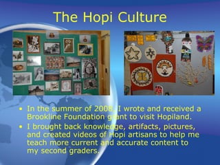 The Hopi Culture In the summer of 2008, I wrote and received a Brookline Foundation grant to visit Hopiland. I brought back knowledge, artifacts, pictures, and created videos of Hopi artisans to help me teach more current and accurate content to my second graders. 
