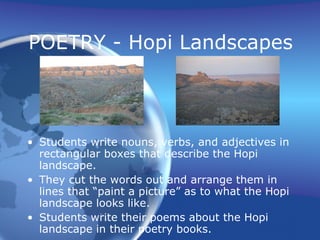 POETRY - Hopi Landscapes Students write nouns, verbs, and adjectives in rectangular boxes that describe the Hopi landscape. They cut the words out and arrange them in lines that “paint a picture” as to what the Hopi landscape looks like. Students write their poems about the Hopi landscape in their poetry books. 