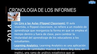 CRONOLOGIA DE LOS INFORMES2014
•Un Giro a las Aulas (Flipped Classroom): El aula
invertida, o flipped classroom, se refiere a un modelo de
aprendizaje que reorganiza la forma en que se emplea el
tiempo dentro y fuera de clase, para cambiar la
titularidad del aprendizaje de los educadores a los
estudiantes.
•Learning Analytics: Learning Analytics es una aplicación
educativa de cantidades masivas de datos (big data, en
inglés), una rama de análisis estadístico que se
MEN
Ú
 