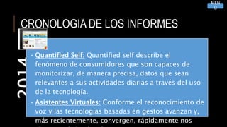 CRONOLOGIA DE LOS INFORMES2014
• Quantified Self: Quantified self describe el
fenómeno de consumidores que son capaces de
monitorizar, de manera precisa, datos que sean
relevantes a sus actividades diarias a través del uso
de la tecnología.
• Asistentes Virtuales: Conforme el reconocimiento de
voz y las tecnologías basadas en gestos avanzan y,
más recientemente, convergen, rápidamente nos
MEN
Ú
 