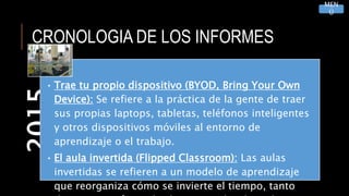 CRONOLOGIA DE LOS INFORMES2015
• Trae tu propio dispositivo (BYOD, Bring Your Own
Device): Se refiere a la práctica de la gente de traer
sus propias laptops, tabletas, teléfonos inteligentes
y otros dispositivos móviles al entorno de
aprendizaje o el trabajo.
• El aula invertida (Flipped Classroom): Las aulas
invertidas se refieren a un modelo de aprendizaje
que reorganiza cómo se invierte el tiempo, tanto
MEN
Ú
 