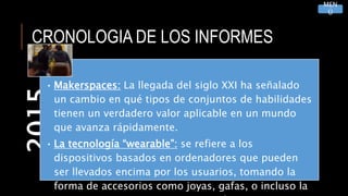 CRONOLOGIA DE LOS INFORMES2015
• Makerspaces: La llegada del siglo XXI ha señalado
un cambio en qué tipos de conjuntos de habilidades
tienen un verdadero valor aplicable en un mundo
que avanza rápidamente.
• La tecnología “wearable”: se refiere a los
dispositivos basados en ordenadores que pueden
ser llevados encima por los usuarios, tomando la
forma de accesorios como joyas, gafas, o incluso la
MEN
Ú
 