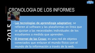 CRONOLOGIA DE LOS INFORMES2015
• Las tecnologías de aprendizaje adaptativo: se
refieren al software y las plataformas en línea que
se ajustan a las necesidades individuales de los
estudiantes a medida que aprenden.
• El Internet de las Cosas: es una red de objetos
conectados que enlazan el mundo físico con el
mundo de la información a través de la web.
MEN
Ú
 