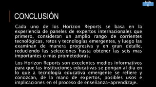 CONCLUSIÓN
Cada uno de los Horizon Reports se basa en la
experiencia de paneles de expertos internacionales que
primero, consideran un amplio rango de corrientes
tecnológicas, retos y tecnologías emergentes, y luego las
examinan de manera progresiva y en gran detalle,
reduciendo las selecciones hasta obtener las seis mas
importantes o mas prometedoras.
Los Horizon Reports son excelentes medios informativos
para que las instituciones educativas se pongan al día en
lo que a tecnología educativa emergente se refiere y
conozcan, de la mano de expertos, posibles usos e
implicaciones en el proceso de enseñanza-aprendizaje.
MEN
Ú
 