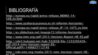 BIBLIOGRAFÍA
http://europa.eu/rapid/press-release_MEMO-14-
548_es.htm
http://www.azaharacasanova.es/el-informe-horizonte/
http://europa.eu/rapid/press-release_IP-14-1075_es.htm
http://es.slideshare.net/mayoje15/informe-horizonte
http://www.nmc.org/pdf/2013-Horizon-Report-HE-ES.pdf
http://cdn2.hubspot.net/hub/332838/file-1233293429-
pdf/2014-nmc-horizon-report-ES-
Official.pdf?t=1406637112145
http://cdn.nmc.org/media/2015-nmc-horizon-report-HE-
MEN
Ú
 