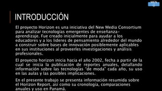 INTRODUCCIÓN
El proyecto Horizon es una iniciativa del New Media Consortium
para analizar tecnologías emergentes de enseñanza-
aprendizaje. Fue creado inicialmente para ayudar a los
educadores y a los lideres de pensamiento alrededor del mundo
a construir sobre bases de innovación posiblemente aplicables
en sus instituciones al proveerles investigaciones y análisis
profesionales.
El proyecto horizon inicia hacia el año 2002, fecha a partir de la
cual se inicia la publicación de reportes anuales, detallando
información sobre las tecnologías “de moda” cada año, su uso
en las aulas y las posibles implicaciones.
En el presente trabajo se presenta información resumida sobre
el Horizon Report, así como su cronología, comparaciones
anuales y uso en Panamá.
MEN
Ú
 
