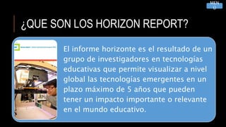 ¿QUE SON LOS HORIZON REPORT?
El informe horizonte es el resultado de un
grupo de investigadores en tecnologías
educativas que permite visualizar a nivel
global las tecnologías emergentes en un
plazo máximo de 5 años que pueden
tener un impacto importante o relevante
en el mundo educativo.
MEN
Ú
 