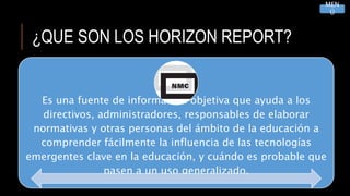 ¿QUE SON LOS HORIZON REPORT?
Es una fuente de información objetiva que ayuda a los
directivos, administradores, responsables de elaborar
normativas y otras personas del ámbito de la educación a
comprender fácilmente la influencia de las tecnologías
emergentes clave en la educación, y cuándo es probable que
pasen a un uso generalizado.
MEN
Ú
 