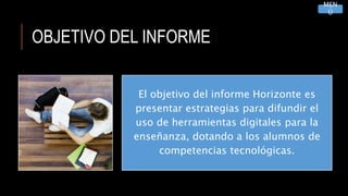 OBJETIVO DEL INFORME
El objetivo del informe Horizonte es
presentar estrategias para difundir el
uso de herramientas digitales para la
enseñanza, dotando a los alumnos de
competencias tecnológicas.
MEN
Ú
 
