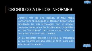 CRONOLOGIA DE LOS INFORMES
MEN
Ú
Durante mas de una década, el New Media
Consortium ha publicado el Horizon Report anual
detallando las seis tecnologías que se predice,
causaran impacto en las instituciones educativas
en tres “horizontes”: de cuatro a cinco años, de
dos a tres años y un año o menos.
En las próximas paginas se detalla la cronología
de los reportes del año 2013 al 2015. para años
anteriores, ver anexos. ANEXO
S
 