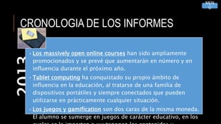 CRONOLOGIA DE LOS INFORMES2013
•Los massively open online courses han sido ampliamente
promocionados y se prevé que aumentarán en número y en
influencia durante el próximo año.
•Tablet computing ha conquistado su propio ámbito de
influencia en la educación, al tratarse de una familia de
dispositivos portátiles y siempre conectados que pueden
utilizarse en prácticamente cualquier situación.
•Los juegos y gamification son dos caras de la misma moneda.
El alumno se sumerge en juegos de carácter educativo, en los
MEN
Ú
 
