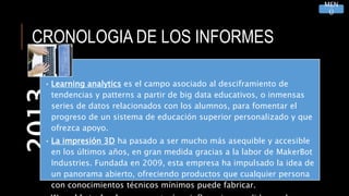 CRONOLOGIA DE LOS INFORMES2013
• Learning analytics es el campo asociado al desciframiento de
tendencias y patterns a partir de big data educativos, o inmensas
series de datos relacionados con los alumnos, para fomentar el
progreso de un sistema de educación superior personalizado y que
ofrezca apoyo.
• La impresión 3D ha pasado a ser mucho más asequible y accesible
en los últimos años, en gran medida gracias a la labor de MakerBot
Industries. Fundada en 2009, esta empresa ha impulsado la idea de
un panorama abierto, ofreciendo productos que cualquier persona
con conocimientos técnicos mínimos puede fabricar.
MEN
Ú
 