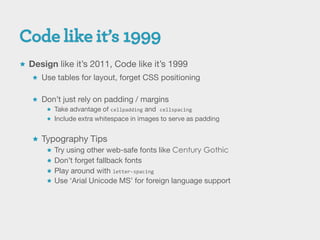  Design like it’s 2011, Code like it’s 1999
    Use tables for layout, forget CSS positioning


    Don’t just rely on padding / margins
       Take advantage of cellpadding and cellspacing
       Include extra whitespace in images to serve as padding


    Typography Tips
       Try using other web-safe fonts like Century Gothic
       Don’t forget fallback fonts
       Play around with letter-spacing
       Use ‘Arial Unicode MS’ for foreign language support
 