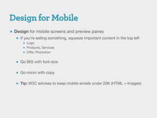  Design for mobile screens and preview panes
    If you’re selling something, squeeze important content in the top left
        Logo
        Products, Services
        Offer, Promotion


    Go BIG with font-size


    Go micro with copy


    Tip: W3C advises to keep mobile emails under 20K (HTML + Images)
 