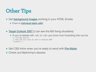 Get background images working in your HTML Emails
    Even in individual table cells!



 Target Outlook 2007 (I can see the IE6 fixing shudders)
    If you’ve tested with <ul> or <ol> you know how frustrating this can be
     <!--[if gte mso 9]>
     // This CSS will only be seen in Outlook 2007
     <![endif]-->



 Get CSS inline when you’re ready to send with Pre-Mailer
 Check out Mailchimp’s ebooks
 